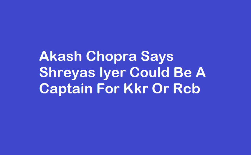 Akash Chopra Says Shreyas Iyer Could Be A Captain For Kkr Or Rcb